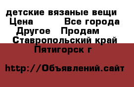 детские вязаные вещи › Цена ­ 500 - Все города Другое » Продам   . Ставропольский край,Пятигорск г.